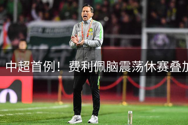 中超首例！费利佩脑震荡休赛叠加四黄停赛，将缺席2轮中超